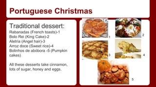 Portuguese Christmas 
Traditional dessert: 
Rabanadas (French toasts)-1 
Bolo Rei (King Cake)-2 
Aletria (Angel hair)-3 
Arroz doce (Sweet rice)-4 
Bolinhos de abóbora -5 (Pumpkin 
cakes) 
All these desserts take cinnamon, 
lots of sugar, honey and eggs. 
1 
2 
3 4 
5 
 