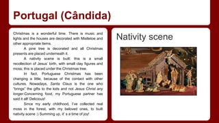 Portugal (Cândida) 
Christmas is a wonderful time. There is music and 
lights and the houses are decorated with Mistletoe and 
other appropriate items. 
A pine tree is decorated and all Christmas 
presents are placed underneath it. 
A nativity scene is built: this is a small 
recollection of Jesus’ birth, with small clay figures and 
moss; this is placed under the Christmas tree. 
In fact, Portuguese Christmas has been 
changing a little, because of the contact with other 
cultures. Nowadays, Santa Claus is the one who 
“brings” the gifts to the kids and not Jesus Christ any 
longer.Concerning food, my Portuguese partner has 
said it all! Delicious! 
Since my early childhood, I’ve collected real 
moss in the forest, with my beloved ones, to built 
nativity scene :) Summing up, it’ s a time of joy! 
Nativity scene 
 