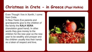Christmas in Crete - in Greece (Popi Halkia) 
Even Though I live in Xanthi, I come 
from Crete. 
In New Years Eve parents and 
grandparents give to the children of 
the family the KALH XERA 
(translation good hand). In other 
words they give money to the 
children for the new year so the new 
year to be wealthy and prosper and 
the children usually kiss their hands 
as a token of respect and love. 
 
