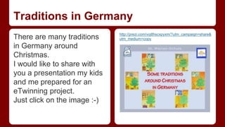 Traditions in Germany 
There are many traditions 
in Germany around 
Christmas. 
I would like to share with 
you a presentation my kids 
and me prepared for an 
eTwinning project. 
Just click on the image :-) 
http://prezi.com/voj8hscxpyxm/?utm_campaign=share& 
utm_medium=copy 
 