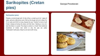 Sarikopites (Cretan 
pies) 
Sarikopites (pies) 
Prepare a normal dough with 1/2 kilo of flour, a small cup of oil, 1 glass of 
water, salt and a little lemon juice. Roll out the dough and cut in strips 8 to 
10 cm wide and 25-30 cm long. Spread the sour "mizithra" (a kind of soft 
Cretan cheese) all along the strips and fold them. Starting at one end, 
twist the ribbon in a spiral. The shape is similar to a "sariki" (the traditional 
headdress of Cretan men which is why the pies are called 
"Sarikopites":sariki-pies). Deep fry and serve with honey. 
Georgia Prevelianaki 
 