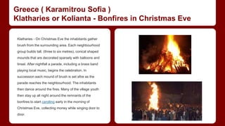 Greece ( Karamitrou Sofia ) 
Klatharies or Kolianta - Bonfires in Christmas Eve 
Klatharies - On Christmas Eve the inhabitants gather 
brush from the surrounding area. Each neighbourhood 
group builds tall, (three to six metres), conical shaped 
mounds that are decorated sparsely with balloons and 
tinsel. After nightfall a parade, including a brass band 
playing local music, begins the celebration. In 
succession each mound of brush is set afire as the 
parade reaches the neighbourhood. The inhabitants 
then dance around the fires. Many of the village youth 
then stay up all night around the remnants of the 
bonfires to start carolling early in the morning of 
Christmas Eve, collecting money while singing door to 
door. 
 