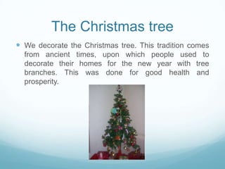 The Christmas tree
 We decorate the Christmas tree. This tradition comes
from ancient times, upon which people used to
decorate their homes for the new year with tree
branches. This was done for good health and
prosperity.

 