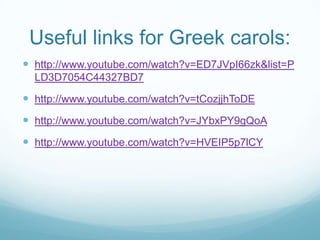 Useful links for Greek carols:
 http://www.youtube.com/watch?v=ED7JVpI66zk&list=P
LD3D7054C44327BD7

 http://www.youtube.com/watch?v=tCozjjhToDE
 http://www.youtube.com/watch?v=JYbxPY9gQoA

 http://www.youtube.com/watch?v=HVEIP5p7lCY

 