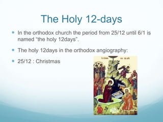 The Holy 12-days
 In the orthodox church the period from 25/12 until 6/1 is
named “the holy 12days”.

 The holy 12days in the orthodox angiography:
 25/12 : Christmas

 