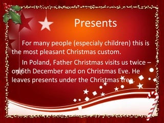 Presents
   For many people (especialy children) this is
the most pleasant Christmas custom.
   In Poland, Father Christmas visits us twice –
on 6th December and on Christmas Eve. He
leaves presents under the Christmas tree.
 