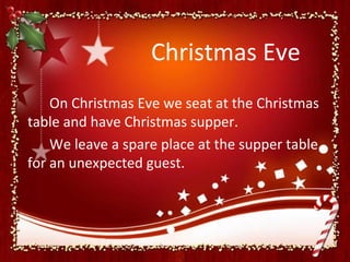 Christmas Eve
    On Christmas Eve we seat at the Christmas
table and have Christmas supper.
    We leave a spare place at the supper table
for an unexpected guest.
 