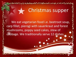 Christmas supper
   We eat vegetarian food i.e. beetroot soup,
carp fillet, pierogi with sauerkraut and forest
mushrooms, poppy seed cakes, stew of
cabbage. We traditionally serve 12 dishes.
 