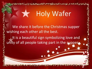 Holy Wafer
   We share it before the Christmas supper
wishing each other all the best.
   It is a beautiful sign symbolizing love and
unity of all people taking part in the supper.
 