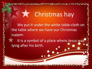 Christmas hay
    We put it under the white table-cloth on
the table where we have our Christmas
supper.
    It is a symbol of a place where Jesus was
lying after his birth.
 