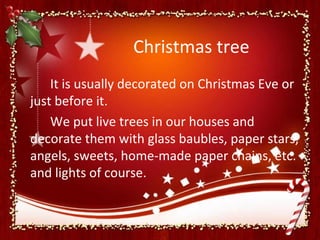 Christmas tree
    It is usually decorated on Christmas Eve or
just before it.
    We put live trees in our houses and
decorate them with glass baubles, paper stars,
angels, sweets, home-made paper chains, etc.
and lights of course.
 