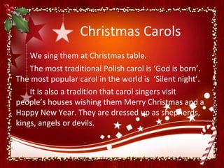 Christmas Carols
    We sing them at Christmas table.
    The most traditional Polish carol is ‘God is born’.
The most popular carol in the world is ‘Silent night’.
    It is also a tradition that carol singers visit
people’s houses wishing them Merry Christmas and a
Happy New Year. They are dressed up as shepherds,
kings, angels or devils.
 