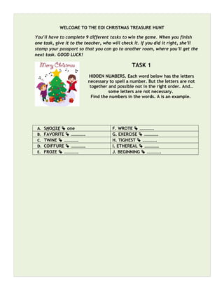 WELCOME TO THE EOI CHRISTMAS TREASURE HUNT
You’ll have to complete 9 different tasks to win the game. When you finish
one task, give it to the teacher, who will check it. If you did it right, she’ll
stamp your passport so that you can go to another room, where you’ll get the
next task. GOOD LUCK!
TASK 1
HIDDEN NUMBERS. Each word below has the letters
necessary to spell a number. But the letters are not
together and possible not in the right order. And…
some letters are not necessary.
Find the numbers in the words. A is an example.
A. SNOOZE  one F. WROTE  ………….
B. FAVORITE  …………. G. EXERCISE  ………….
C. TWINE  …………. H. TIGHEST  ………….
D. COIFFURE  …………. I. ETHEREAL  ………….
E. FROZE  …………. J. BEGINNING  ………….
 