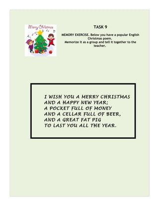 TASK 9
MEMORY EXERCISE. Below you have a popular English
Christmas poem.
Memorize it as a group and tell it together to the
teacher.
I WISH YOU A MERRY CHRISTMAS
AND A HAPPY NEW YEAR;
A POCKET FULL OF MONEY
AND A CELLAR FULL OF BEER,
AND A GREAT FAT PIG
TO LAST YOU ALL THE YEAR.
 