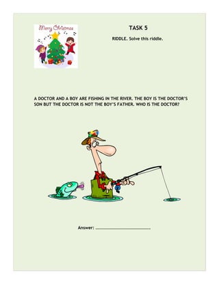 TASK 5
RIDDLE. Solve this riddle.
A DOCTOR AND A BOY ARE FISHING IN THE RIVER. THE BOY IS THE DOCTOR’S
SON BUT THE DOCTOR IS NOT THE BOY’S FATHER. WHO IS THE DOCTOR?
Answer: …………………………………………….
 