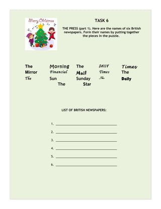 TASK 6
THE PRESS (part 1). Here are the names of six British
newspapers. Form their names by putting together
the pieces in the puzzle.
The Morning The DAILY Times
Mirror Financial Mail Times The
The Sun Sunday The Daily
The Star
LIST OF BRITISH NEWSPAPERS:
1. _____________________________________
2. _____________________________________
3. _____________________________________
4. _____________________________________
5. _____________________________________
6. _____________________________________
 