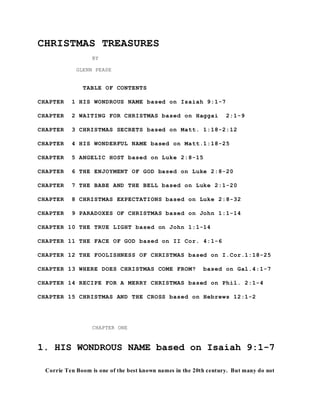 CHRISTMAS TREASURES 
BY 
GLENN PEASE 
TABLE OF CONTENTS 
CHAPTER 1 HIS WONDROUS NAME based on Isaiah 9:1-7 
CHAPTER 2 WAITING FOR CHRISTMAS based on Haggai 2:1-9 
CHAPTER 3 CHRISTMAS SECRETS based on Matt. 1:18-2:12 
CHAPTER 4 HIS WONDERFUL NAME based on Matt.1:18-25 
CHAPTER 5 ANGELIC HOST based on Luke 2:8-15 
CHAPTER 6 THE ENJOYMENT OF GOD based on Luke 2:8-20 
CHAPTER 7 THE BABE AND THE BELL based on Luke 2:1-20 
CHAPTER 8 CHRISTMAS EXPECTATIONS based on Luke 2:8-32 
CHAPTER 9 PARADOXES OF CHRISTMAS based on John 1:1-14 
CHAPTER 10 THE TRUE LIGHT based on John 1:1-14 
CHAPTER 11 THE FACE OF GOD based on II Cor. 4:1-6 
CHAPTER 12 THE FOOLISHNESS OF CHRISTMAS based on I.Cor.1:18-25 
CHAPTER 13 WHERE DOES CHRISTMAS COME FROM? based on Gal.4:1-7 
CHAPTER 14 RECIPE FOR A MERRY CHRISTMAS based on Phil. 2:1-4 
CHAPTER 15 CHRISTMAS AND THE CROSS based on Hebrews 12:1-2 
CHAPTER ONE 
1. HIS WONDROUS NAME based on Isaiah 9:1-7 
Corrie Ten Boom is one of the best known names in the 20th century. But many do not 
 