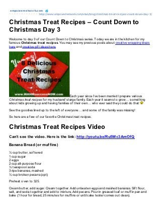 empowernet work.com
                 http://www.empowernetwork.com/elian/blog/christmas-treat-recipes-count-down-day-3/


Christmas Treat Recipes – Count Down to
Christmas Day 3
Welcome to day 3 of our Count Down to Christmas series. Today we are in the kitchen for my
famous Christ mas t reat recipes. You may see my previous posts about creative wrapping ideas
here and creative gift ideas here.




                                          Each year since I’ve been married I prepare various
Christmas treat recipes for my husband’s large family. Each year it seams to grow… something
about kids growing up and having families of their own… who ever said they could do that

See the goodies lined up to the left of everyone… and some of the family was missing!

So here are a few of our favorite Christmas treat recipes.


Christmas Treat Recipes Video
Can’t see the video. Here is the link: http://youtu.be/Ru5Wc3AmOfQ

Banana Bread (or muffins)
½ cup butter, softened
1 cup sugar
2 eggs
2 cup all-purpose flour
½ teaspoon soda
3 ripe bananas, mashed
½ cup broken pecans (opt)

Preheat oven to 325.

Cream butter, add sugar. Cream together. Add unbeaten eggs and mashed bananas. Sift flour,
salt, and soda together and add to mixture. Add pecans. Pour in greased loaf or muffin pan and
bake (1 hour for bread, 25 minutes for muffins or until cake tester comes out clean).
 