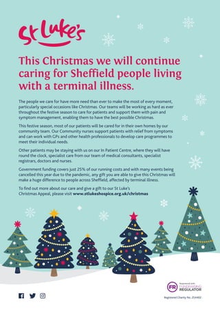 This Christmas we will continue 
caring for Sheffield people living
with a terminal illness.
Registered Charity No. 254402
The people we care for have more need than ever to make the most of every moment,
particularly special occasions like Christmas. Our teams will be working as hard as ever
throughout the festive season to care for patients and support them with pain and
symptom management, enabling them to have the best possible Christmas.
This festive season, most of our patients will be cared for in their own homes by our
community team. Our Community nurses support patients with relief from symptoms
and can work with GPs and other health professionals to develop care programmes to
meet their individual needs.
Other patients may be staying with us on our In Patient Centre, where they will have
round the clock, specialist care from our team of medical consultants, specialist
registrars, doctors and nurses.
Government funding covers just 25% of our running costs and with many events being
cancelled this year due to the pandemic, any gift you are able to give this Christmas will
make a huge difference to people across Sheffield, affected by terminal illness.
To find out more about our care and give a gift to our St Luke’s
Christmas Appeal, please visit www.stlukeshospice.org.uk/christmas
 