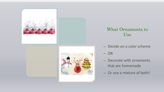 What Ornaments to
Use
– Decide on a color scheme
– OR
– Decorate with ornaments
that are homemade
– Or use a mixture of both!
 