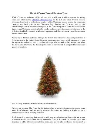 The Most Popular Types of Christmas Trees 
While Christmas traditions differ all over the world, one tradition appears incredibly consistent, which is the LSI Best Christmas Tree. In the U.S. and other Western nations, Christmas trees tend to be the focal point of all the Christmas decors around the home, and certainly, the focal point of the Christmas Day. Putting the Christmas tree up and embellishing it can be one of the best parts of the Christmas period. There are locations like Japan, where Christmas trees tend to be smaller and come pre-decorated, nevertheless, in the U.S., they tend to be conical, coniferous evergreens, and there are some types that are more popular than others. 
According to different polls and surveys, the Scotch pine is the most frequently made use of Christmas tree in the United States. It's more open than other trees, which means more room for accessories and decors, and its needles will stay on for as much as four weeks, even when the tree is dry. Therefore, the shedding of needles is minimal when compared to some other species of conifers. 
This is a very popular Christmas tree in the southern U.S. 
Fir trees are popular. The Fraser fir, for instance, has a very nice fragrance to make a home scent like Christmas, and has strong branches that curve up, making it simpler to put a number of accessories on a single branch. 
The Balsam fir is a striking dark green tree with long branches that could or might not be able to support heavier accessories, except extremely close to the trunk. It likewise has a nice fragrance to add a Christmasy smell to a home, and has rounded needles so people aren't as  