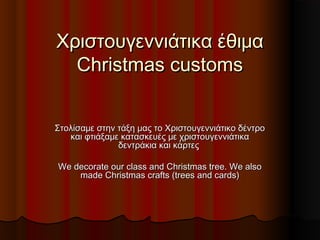Χριστουγεννιάτικα έθιμαΧριστουγεννιάτικα έθιμα
Christmas customsChristmas customs
Στολίσαμε στην τάξη μας το Χριστουγεννιάτικο δέντροΣτολίσαμε στην τάξη μας το Χριστουγεννιάτικο δέντρο
και φτιάξαμε κατασκευές με χριστουγεννιάτικακαι φτιάξαμε κατασκευές με χριστουγεννιάτικα
δεντράκια και κάρτεςδεντράκια και κάρτες
We decorate our class and Christmas tree. We alsoWe decorate our class and Christmas tree. We also
made Christmas crafts (trees and cards)made Christmas crafts (trees and cards)
 