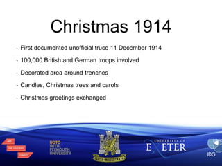 Christmas 1914 
• First documented unofficial truce 11 December 1914 
• 100,000 British and German troops involved 
• Decorated area around trenches 
• Candles, Christmas trees and carols 
• Christmas greetings exchanged 
 