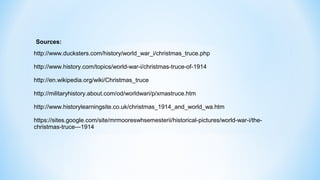 http://www.ducksters.com/history/world_war_i/christmas_truce.php
http://www.history.com/topics/world-war-i/christmas-truce-of-1914
http://en.wikipedia.org/wiki/Christmas_truce
http://militaryhistory.about.com/od/worldwari/p/xmastruce.htm
http://www.historylearningsite.co.uk/christmas_1914_and_world_wa.htm
https://sites.google.com/site/mrmooreswhsemesterii/historical-pictures/world-war-i/the-
christmas-truce---1914
Sources:
 