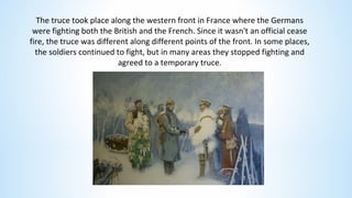 The truce took place along the western front in France where the Germans
were fighting both the British and the French. Since it wasn't an official cease
fire, the truce was different along different points of the front. In some places,
the soldiers continued to fight, but in many areas they stopped fighting and
agreed to a temporary truce.
 