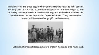 In many areas, the truce began when German troops began to light candles
and sing Christmas Carols. Soon British troops across the lines began to join
in or sing their own carols. Brave soldiers began to make their way into the
area between the two lines called "No Man's Land." They met up with
enemy soldiers to exchange gifts and souvenirs.
British and German officers posing for a photo in the middle of no man's land.
 