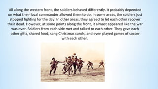 All along the western front, the soldiers behaved differently. It probably depended
on what their local commander allowed them to do. In some areas, the soldiers just
stopped fighting for the day. In other areas, they agreed to let each other recover
their dead. However, at some points along the front, it almost appeared like the war
was over. Soldiers from each side met and talked to each other. They gave each
other gifts, shared food, sang Christmas carols, and even played games of soccer
with each other.
 