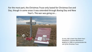 For the most part, the Christmas Truce only lasted for Christmas Eve and
Day, though in some areas it was extended through Boxing Day and New
Year's. The war was going on...
A cross, left in Saint-Yves (Saint-Yvon -
Ploegsteert; Comines-Warneton in
Belgium) in 1999, to commemorate the
site of the Christmas Truce.
 