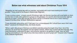 Below see what witnesses said about Christmas Truce 1914
"Altogether we had a great day with our enemies, and parted with much hand-shaking and mutual
goodwill." Percy Jones of the Queen's Westminster Regiment.
"It was a curious scene - a lovely moonlit (Christmas) night, the German trenches with small lights on them,
and the men on both sides gathered in groups on the parapets. It is weird to think that tomorrow night we
shall be at it again. If one gets through this show it will be a Christmas time to live in one's memory."
Captain R Armes of the 1st North Staffordshire regiment.
"It was absolutely astounding, and if I had seen it on a cinematograph film I should have sworn that it was
faked." Lieutenant Sir Edward Hulse, 2nd Scots Guards.
"What a sight; little groups of Germans and British extending along the length of our front. Out of the
darkness we could hear the laughter and see lighted matches. Where they couldn't talk the language, they
made themselves understood by signs, and everyone seemed to be getting on nicely. Here we were
laughing and chatting to men whom only a few hours before we were trying to kill " Corporal John Ferguson
of the Seaforth Highlanders.
 