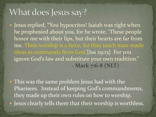 Jesus replied, “You hypocrites! Isaiah was right when
  he prophesied about you, for he wrote, ‘These people
  honor me with their lips, but their hearts are far from
  me. Their worship is a farce, for they teach man-made
  ideas as commands from God.’[Isa 29:13] For you
  ignore God’s law and substitute your own tradition.”
                           - Mark 7:6-8 (NLT)

 This was the same problem Jesus had with the
  Pharisees. Instead of keeping God's commandments,
  they made up their own rules on how to worship.
 Jesus clearly tells them that their worship is worthless.
 