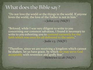“Do not love the world or the things in the world. If anyone
loves the world, the love of the Father is not in him.”
                           - 1 John 2:15 (NKJV)

“Beloved, while I was very diligent to write to you
concerning our common salvation, I found it necessary to
write to you exhorting you to contend earnestly for the
faith which was once for all delivered to the saints.”
                           - Jude 1:3 (NKJV)

“Therefore, since we are receiving a kingdom which cannot
be shaken, let us have grace, by which we may serve God
acceptably with reverence and godly fear.”
                           - Hebrews 12:28 (NKJV)
 