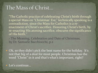 "The Catholic practice of celebrating Christ’s birth through
  a special Mass on “Christmas’ Eve,” technically speaking is a
  contradiction, since the Mass for Catholics is a re-
  enactment of Christ’s sacrifice. Honoring Christ’s birth, by
  re-enacting His atoning sacrifice, obscures the significance
  of His birth."
  - The Meaning, Celebration and Date of Christmas,
  by Dr. Samuele Bacchiocchi, p.2

 Ok, so they didn't pick the best name for the holiday. It's
  not that big of a deal for most people. Christmas has the
  word "Christ" in it and that's what’s important, right?

 Let's continue...
 