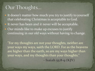  It doesn’t matter how much you try to justify to yourself
  that celebrating Christmas is acceptable to God.
 It never has been and it never will be acceptable.
 Our minds like to make up excuses to justify
  continuing in our old ways without having to change.

 "For my thoughts are not your thoughts, neither are
 your ways my ways, saith the LORD. For as the heavens
 are higher than the earth, so are my ways higher than
 your ways, and my thoughts than your thoughts."
                          - Isaiah 55:8-9 (KJV)
 