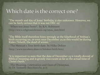 "The month and day of Jesus' birthday is also unknown. However, we
can be fairly certain that it was not DEC-25"
- When was Jesus born?, by B.A. Robinson
(http://www.religioustolerance.org/xmas_date.htm)

"The Bible itself therefore hints strongly at the falsehood of Yeshua's
birth occurring on, or even near December 25 as this would be during
Kislev/Tebeth, the dead of winter. "
- The Messiah's True birth date, by Hilke Dokter
(http://www.members.shaw.ca/hdokter/birth.htm)

"it is important to note that the date of December 25 is totally devoid of
Biblical meaning and is grossly inaccurate as far as the actual time of
Christ’s birth."
- The Meaning, Celebration and Date of Christmas,
by Dr. Samuele Bacchiocchi, p.15
 