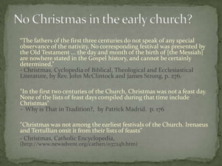 “The fathers of the first three centuries do not speak of any special
observance of the nativity. No corresponding festival was presented by
the Old Testament ... the day and month of the birth of [the Messiah]
are nowhere stated in the Gospel history, and cannot be certainly
determined,”
- Christmas, Cyclopedia of Biblical, Theological and Ecclesiastical
Literature, by Rev. John McClintock and James Strong, p. 276.

"In the first two centuries of the Church, Christmas was not a feast day.
None of the lists of feast days compiled during that time include
Christmas"
- Why is That in Tradition?, by Patrick Madrid. p. 176

"Christmas was not among the earliest festivals of the Church. Irenaeus
and Tertullian omit it from their lists of feasts"
- Christmas, Catholic Encyclopedia,
(http://www.newadvent.org/cathen/03724b.htm)
 