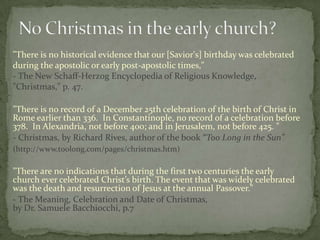 "There is no historical evidence that our [Savior's] birthday was celebrated
during the apostolic or early post-apostolic times,"
- The New Schaff-Herzog Encyclopedia of Religious Knowledge,
"Christmas," p. 47.

"There is no record of a December 25th celebration of the birth of Christ in
Rome earlier than 336. In Constantinople, no record of a celebration before
378. In Alexandria, not before 400; and in Jerusalem, not before 425. "
- Christmas, by Richard Rives, author of the book “Too Long in the Sun”
(http://www.toolong.com/pages/christmas.htm)

"There are no indications that during the first two centuries the early
church ever celebrated Christ’s birth. The event that was widely celebrated
was the death and resurrection of Jesus at the annual Passover."
- The Meaning, Celebration and Date of Christmas,
by Dr. Samuele Bacchiocchi, p.7
 