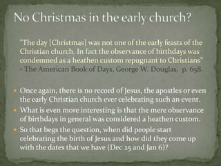 "The day [Christmas] was not one of the early feasts of the
  Christian church. In fact the observance of birthdays was
  condemned as a heathen custom repugnant to Christians"
  - The American Book of Days, George W. Douglas, p. 658.

 Once again, there is no record of Jesus, the apostles or even
  the early Christian church ever celebrating such an event.
 What is even more interesting is that the mere observance
  of birthdays in general was considered a heathen custom.
 So that begs the question, when did people start
  celebrating the birth of Jesus and how did they come up
  with the dates that we have (Dec 25 and Jan 6)?
 