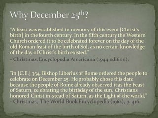"A feast was established in memory of this event [Christ's
birth] in the fourth century. In the fifth century the Western
Church ordered it to be celebrated forever on the day of the
old Roman feast of the birth of Sol, as no certain knowledge
of the day of Christ's birth existed."
- Christmas, Encyclopedia Americana (1944 edition),

"in [C.E.] 354, Bishop Liberius of Rome ordered the people to
celebrate on December 25. He probably chose this date
because the people of Rome already observed it as the Feast
of Saturn, celebrating the birthday of the sun. Christians
honored Christ in-stead of Saturn, as the Light of the world,"
- Christmas, The World Book Encyclopedia (1962), p. 416.
 