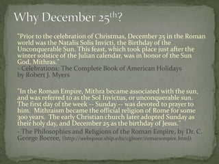 "Prior to the celebration of Christmas, December 25 in the Roman
world was the Natalis Solis Invicti, the Birthday of the
Unconquerable Sun. This feast, which took place just after the
winter solstice of the Julian calendar, was in honor of the Sun
God, Mithras."
- Celebrations: The Complete Book of American Holidays
by Robert J. Myers

"In the Roman Empire, Mithra became associated with the sun,
and was referred to as the Sol Invictus, or unconquerable sun.
The first day of the week -- Sunday -- was devoted to prayer to
him. Mithraism became the official religion of Rome for some
300 years. The early Christian church later adopted Sunday as
their holy day, and December 25 as the birthday of Jesus."
- The Philosophies and Religions of the Roman Empire, by Dr. C.
George Boeree, (http://webspace.ship.edu/cgboer/romanempire.html)
 