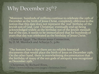 "Moreover, hundreds of millions continue to celebrate the 25th of
December as the birth of Jesus Christ, completely oblivious to the
notion that this date does not represent the 'real' birthday of the
Jewish son of God. Lest 'Christmas' eventually end up being
acknowledged widely as the birthday not of the Jewish messiah
but of the sun, it needs to be immortalized that for hundreds of
years that day was celebrated as the birthday of Jesus Christ."
- Christ in Egypt: The Horus-Jesus Connection,
by D. M. Murdock and Acharya S., p.80

"The bottom line is that there are no reliable historical
documents that would place the birth of Jesus on December 25th.
On the other hand, there is overwhelming documentation that
the birthday of many of the sun gods of antiquity was recognized
as December 25th."
- Christmas, by Richard Rives,
(http://www.toolong.com/pages/christmas.htm)
 