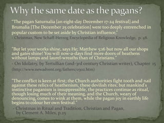 “The pagan Saturnalia [an eight-day December 17-24 festival] and
Brumalia [The December 25 celebration] were too deeply entrenched in
popular custom to be set aside by Christian influence,”
- Christmas, New Schaff-Herzog Encyclopedia of Religious Knowledge, p. 48.

"But let your works shine, says He; Matthew 5:16 but now all our shops
and gates shine! You will now-a-days find more doors of heathens
without lamps and laurel-wreaths than of Christians."
- On Idolatry, by Tertullian (2nd-3rd century Christian writer), Chapter 15
(http://www.newadvent.org/fathers/0302.htm)

"The conflict is keen at first; the Church authorities fight tooth and nail
against these relics of heathenism, these devilish rites; but mankind's
instinctive paganism is insuppressible, the practices continue as ritual,
though losing much of their meaning, and the Church, weary of
denouncing, comes to wink at them, while the pagan joy in earthly life
begins to colour her own festival."
 - Christmas in Ritual and Tradition, Christian and Pagan,
   by Clement A. Miles, p.25
 