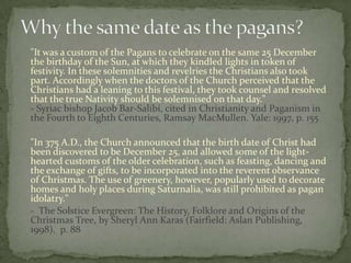 "It was a custom of the Pagans to celebrate on the same 25 December
the birthday of the Sun, at which they kindled lights in token of
festivity. In these solemnities and revelries the Christians also took
part. Accordingly when the doctors of the Church perceived that the
Christians had a leaning to this festival, they took counsel and resolved
that the true Nativity should be solemnised on that day."
- Syriac bishop Jacob Bar-Salibi, cited in Christianity and Paganism in
the Fourth to Eighth Centuries, Ramsay MacMullen. Yale: 1997, p. 155

"In 375 A.D., the Church announced that the birth date of Christ had
been discovered to be December 25, and allowed some of the light-
hearted customs of the older celebration, such as feasting, dancing and
the exchange of gifts, to be incorporated into the reverent observance
of Christmas. The use of greenery, however, popularly used to decorate
homes and holy places during Saturnalia, was still prohibited as pagan
idolatry."
- The Solstice Evergreen: The History, Folklore and Origins of the
Christmas Tree, by Sheryl Ann Karas (Fairfield: Aslan Publishing,
1998). p. 88
 