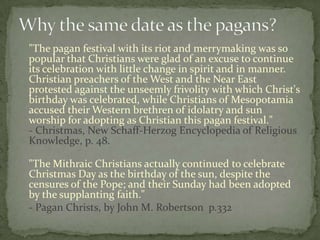 "The pagan festival with its riot and merrymaking was so
popular that Christians were glad of an excuse to continue
its celebration with little change in spirit and in manner.
Christian preachers of the West and the Near East
protested against the unseemly frivolity with which Christ's
birthday was celebrated, while Christians of Mesopotamia
accused their Western brethren of idolatry and sun
worship for adopting as Christian this pagan festival."
- Christmas, New Schaff-Herzog Encyclopedia of Religious
Knowledge, p. 48.

"The Mithraic Christians actually continued to celebrate
Christmas Day as the birthday of the sun, despite the
censures of the Pope; and their Sunday had been adopted
by the supplanting faith."
- Pagan Christs, by John M. Robertson p.332
 