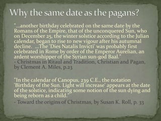 "...another birthday celebrated on the same date by the
Romans of the Empire, that of the unconquered Sun, who
on December 25, the winter solstice according to the Julian
calendar, began to rise to new vigour after his autumnal
decline. ...The 'Dies Natalis Invicti' was probably first
celebrated in Rome by order of the Emperor Aurelian, an
ardent worshipper of the Syrian sun-god Baal."
- Christmas in Ritaul and Tradition, Christian and Pagan,
by Clement A. Miles, p.23

"In the calendar of Canopus, 239 C.E., the notation
'Birthday of the Sun. Light will increase' appears at the date
of the solstice, indicating some notion of the sun dying and
being reborn as a child."
- Toward the origins of Christmas, by Susan K. Roll, p. 33
 