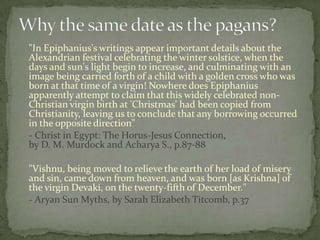 "In Epiphanius's writings appear important details about the
Alexandrian festival celebrating the winter solstice, when the
days and sun's light begin to increase, and culminating with an
image being carried forth of a child with a golden cross who was
born at that time of a virgin! Nowhere does Epiphanius
apparently attempt to claim that this widely celebrated non-
Christian virgin birth at 'Christmas' had been copied from
Christianity, leaving us to conclude that any borrowing occurred
in the opposite direction"
- Christ in Egypt: The Horus-Jesus Connection,
by D. M. Murdock and Acharya S., p.87-88

"Vishnu, being moved to relieve the earth of her load of misery
and sin, came down from heaven, and was born [as Krishna] of
the virgin Devaki, on the twenty-fifth of December."
- Aryan Sun Myths, by Sarah Elizabeth Titcomb, p.37
 