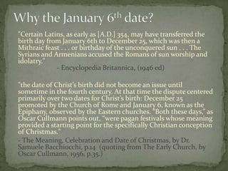 "Certain Latins, as early as [A.D.] 354, may have transferred the
birth day from January 6th to December 25, which was then a
Mithraic feast . . . or birthday of the unconquered sun . . . The
Syrians and Armenians accused the Romans of sun worship and
idolatry."
             - Encyclopedia Britannica, (1946 ed)

"the date of Christ’s birth did not become an issue until
sometime in the fourth century. At that time the dispute centered
primarily over two dates for Christ’s birth: December 25
promoted by the Church of Rome and January 6, known as the
Epiphany, observed by the Eastern churches. “Both these days,” as
Oscar Cullmann points out, “were pagan festivals whose meaning
provided a starting point for the specifically Christian conception
of Christmas."
- The Meaning, Celebration and Date of Christmas, by Dr.
Samuele Bacchiocchi, p.14 (quoting from The Early Church, by
Oscar Cullmann, 1956, p.35.)
 